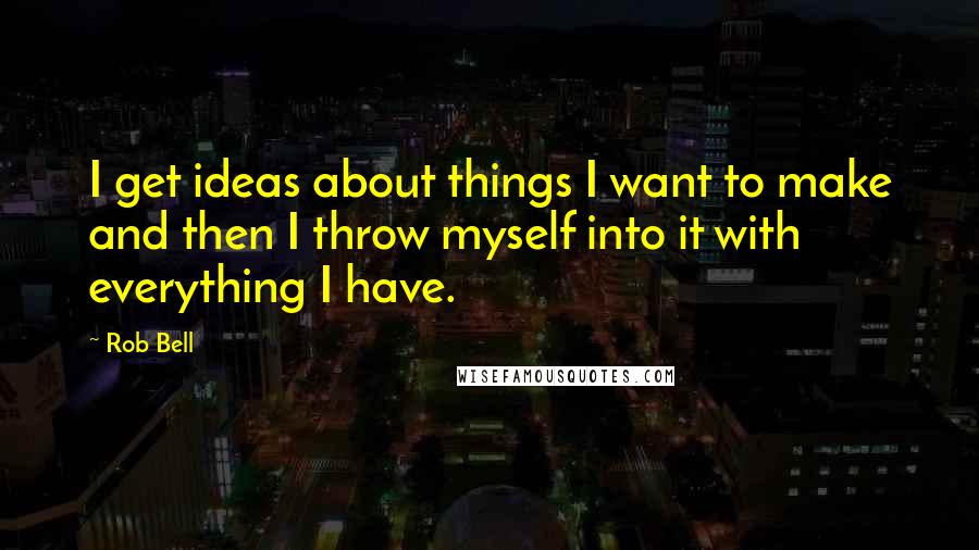 Rob Bell Quotes: I get ideas about things I want to make and then I throw myself into it with everything I have.