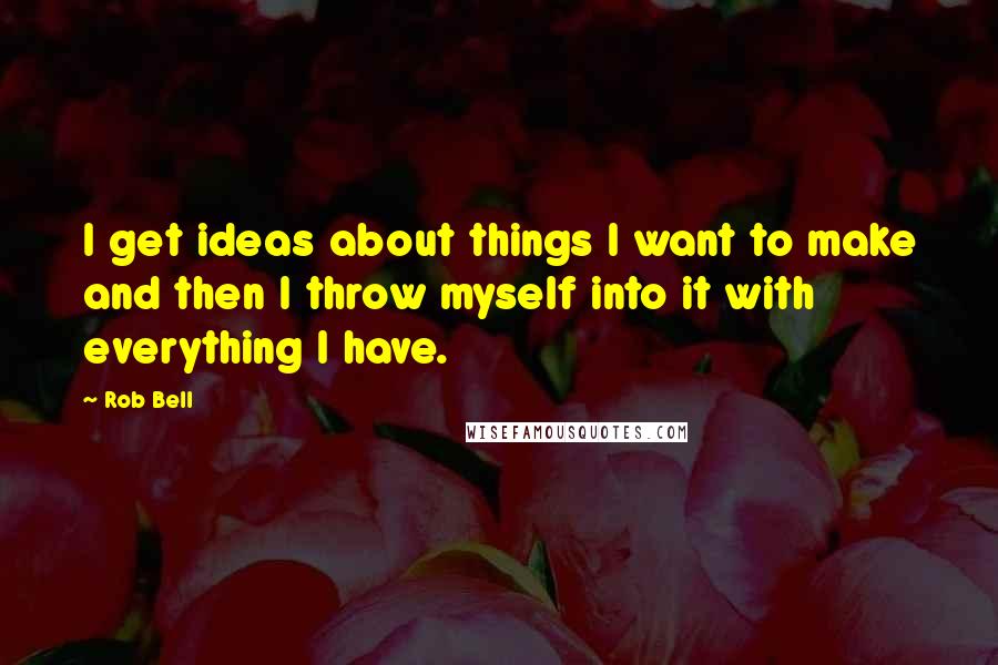 Rob Bell Quotes: I get ideas about things I want to make and then I throw myself into it with everything I have.