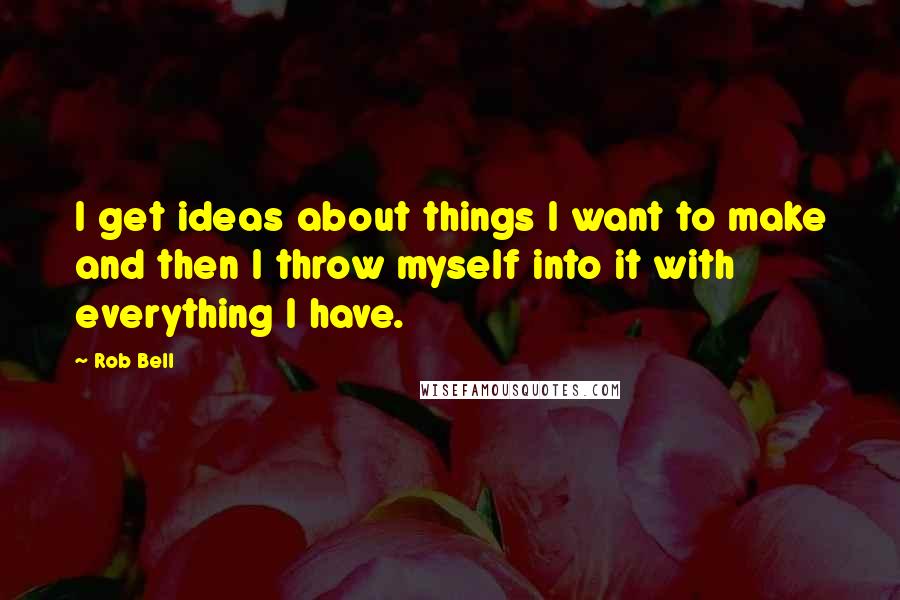 Rob Bell Quotes: I get ideas about things I want to make and then I throw myself into it with everything I have.