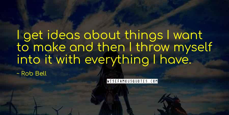 Rob Bell Quotes: I get ideas about things I want to make and then I throw myself into it with everything I have.