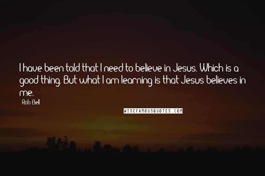 Rob Bell Quotes: I have been told that I need to believe in Jesus. Which is a good thing. But what I am learning is that Jesus believes in me.