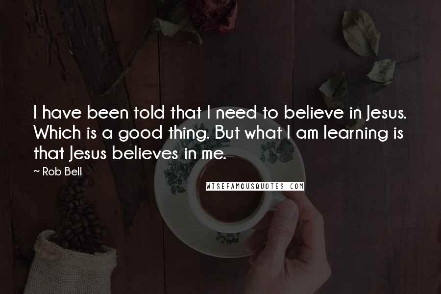 Rob Bell Quotes: I have been told that I need to believe in Jesus. Which is a good thing. But what I am learning is that Jesus believes in me.