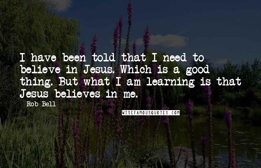 Rob Bell Quotes: I have been told that I need to believe in Jesus. Which is a good thing. But what I am learning is that Jesus believes in me.