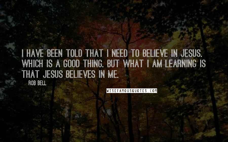 Rob Bell Quotes: I have been told that I need to believe in Jesus. Which is a good thing. But what I am learning is that Jesus believes in me.