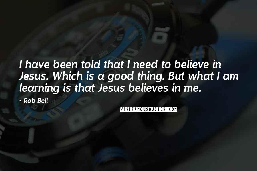 Rob Bell Quotes: I have been told that I need to believe in Jesus. Which is a good thing. But what I am learning is that Jesus believes in me.