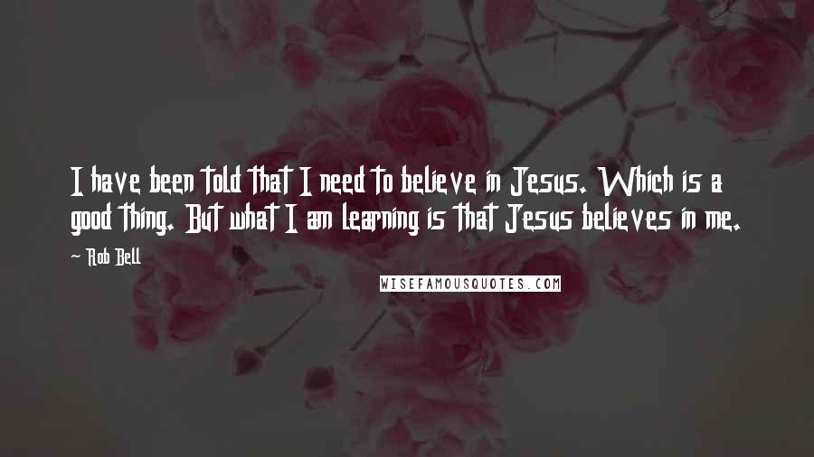 Rob Bell Quotes: I have been told that I need to believe in Jesus. Which is a good thing. But what I am learning is that Jesus believes in me.