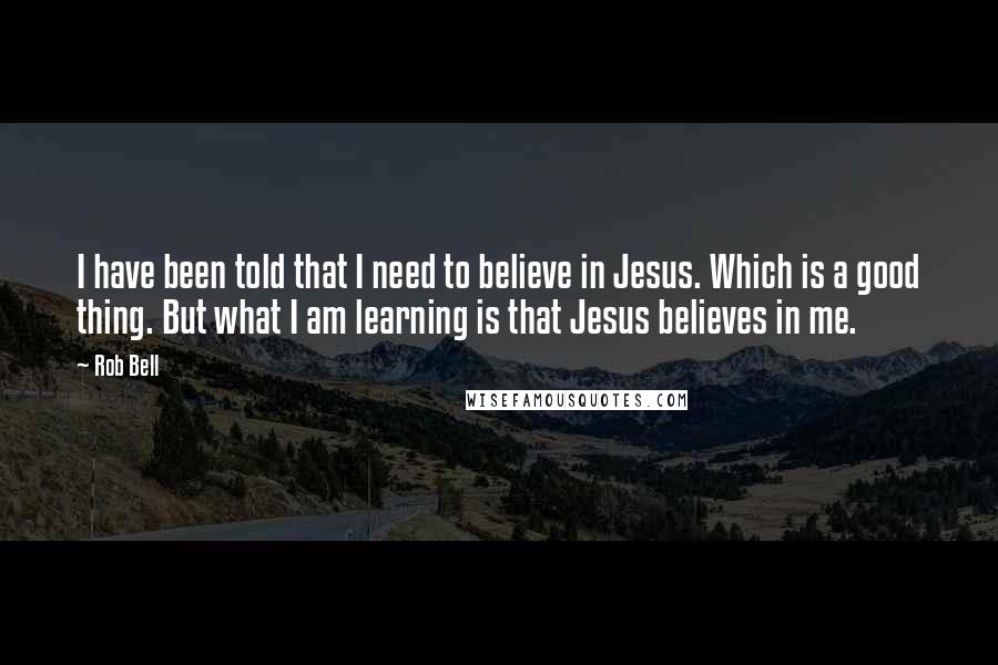 Rob Bell Quotes: I have been told that I need to believe in Jesus. Which is a good thing. But what I am learning is that Jesus believes in me.