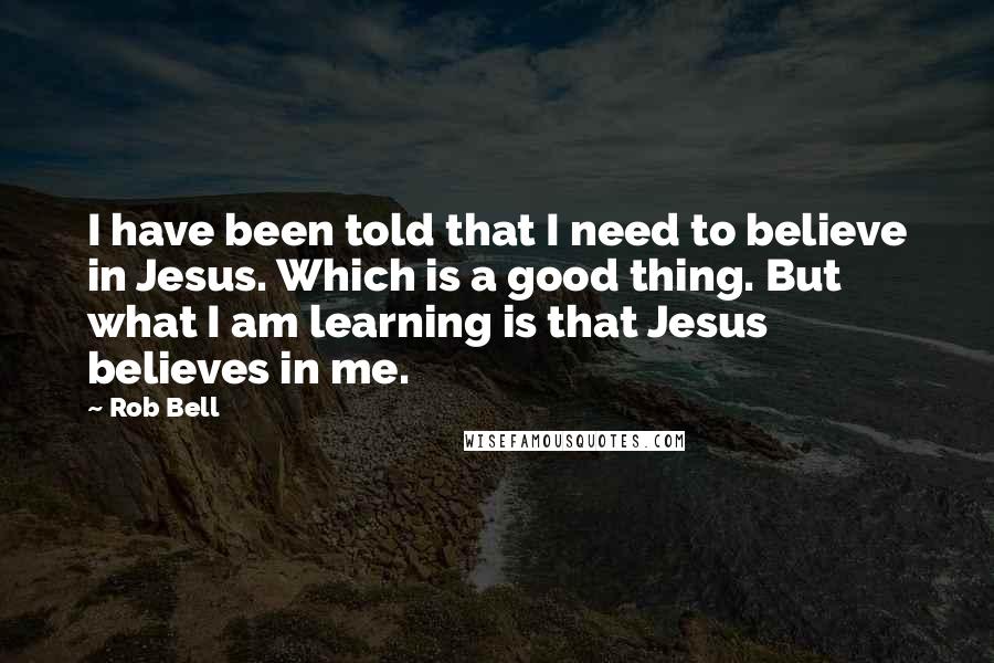 Rob Bell Quotes: I have been told that I need to believe in Jesus. Which is a good thing. But what I am learning is that Jesus believes in me.