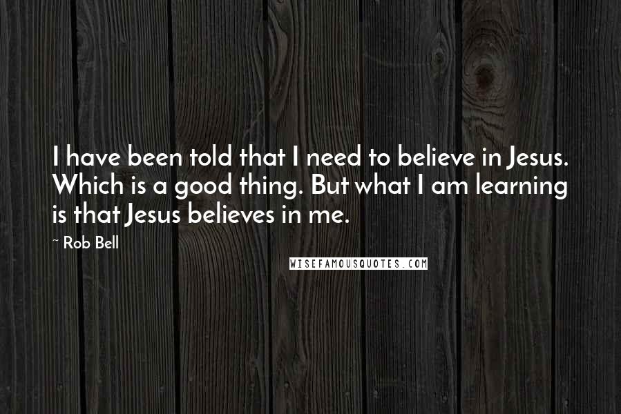 Rob Bell Quotes: I have been told that I need to believe in Jesus. Which is a good thing. But what I am learning is that Jesus believes in me.