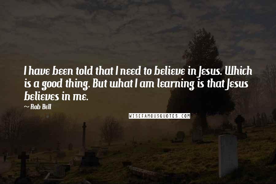 Rob Bell Quotes: I have been told that I need to believe in Jesus. Which is a good thing. But what I am learning is that Jesus believes in me.