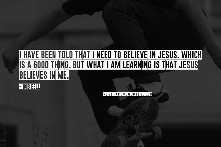 Rob Bell Quotes: I have been told that I need to believe in Jesus. Which is a good thing. But what I am learning is that Jesus believes in me.