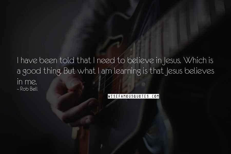 Rob Bell Quotes: I have been told that I need to believe in Jesus. Which is a good thing. But what I am learning is that Jesus believes in me.