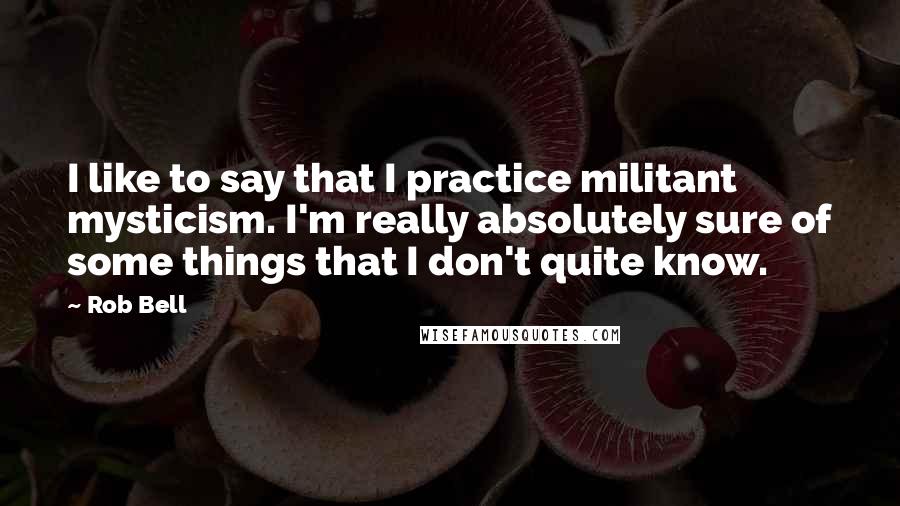 Rob Bell Quotes: I like to say that I practice militant mysticism. I'm really absolutely sure of some things that I don't quite know.