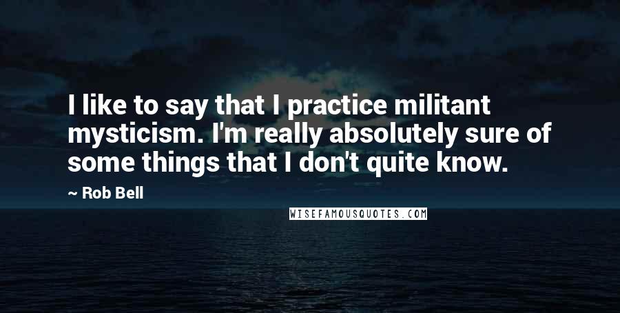 Rob Bell Quotes: I like to say that I practice militant mysticism. I'm really absolutely sure of some things that I don't quite know.