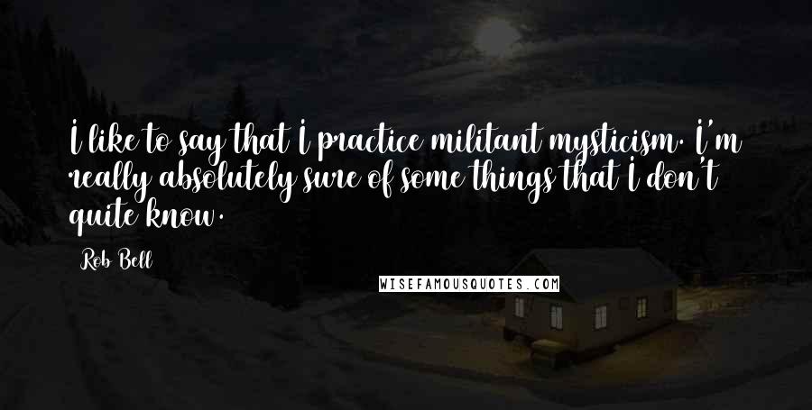 Rob Bell Quotes: I like to say that I practice militant mysticism. I'm really absolutely sure of some things that I don't quite know.