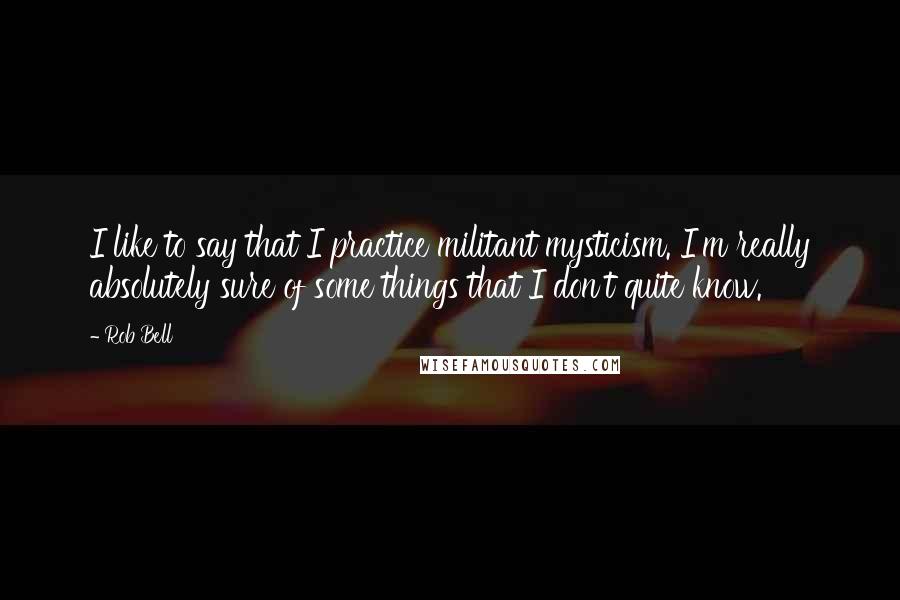 Rob Bell Quotes: I like to say that I practice militant mysticism. I'm really absolutely sure of some things that I don't quite know.