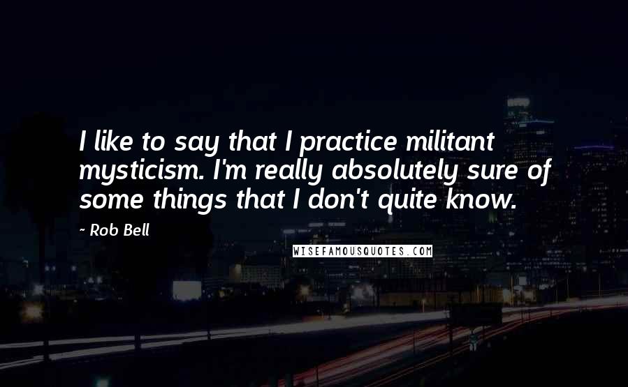 Rob Bell Quotes: I like to say that I practice militant mysticism. I'm really absolutely sure of some things that I don't quite know.