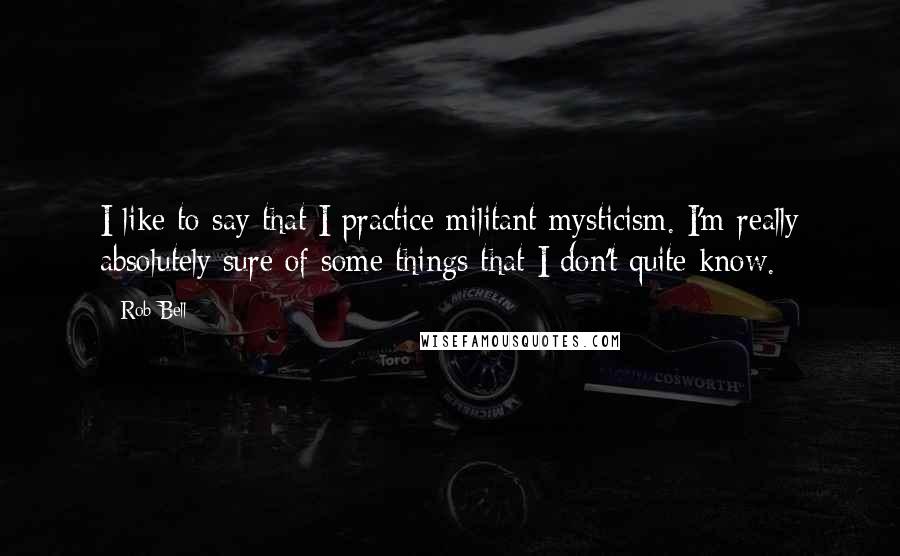 Rob Bell Quotes: I like to say that I practice militant mysticism. I'm really absolutely sure of some things that I don't quite know.