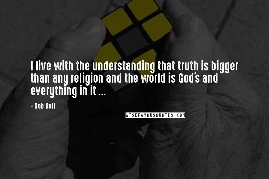 Rob Bell Quotes: I live with the understanding that truth is bigger than any religion and the world is God's and everything in it ...