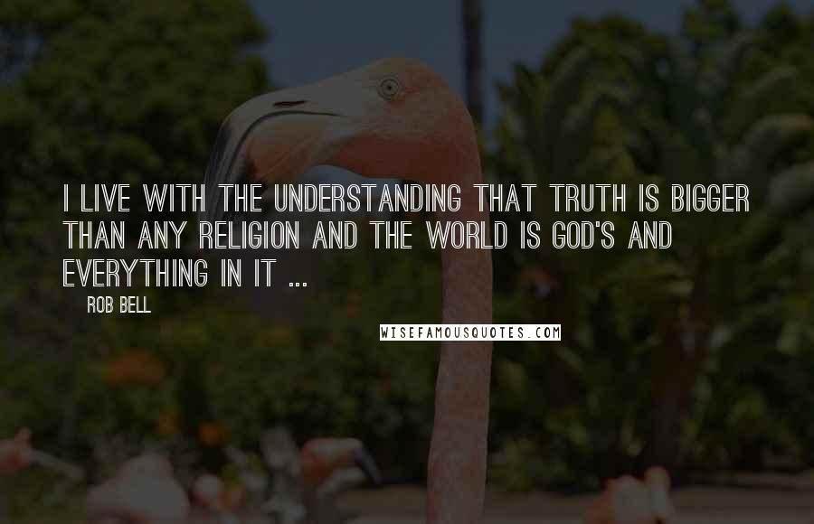 Rob Bell Quotes: I live with the understanding that truth is bigger than any religion and the world is God's and everything in it ...