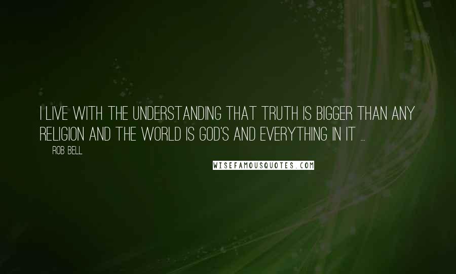 Rob Bell Quotes: I live with the understanding that truth is bigger than any religion and the world is God's and everything in it ...