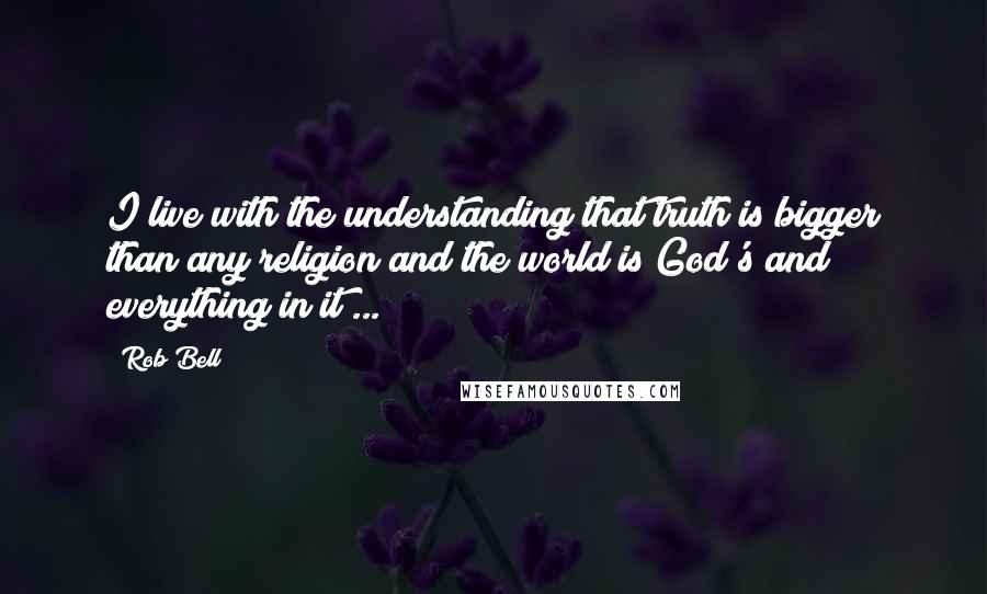 Rob Bell Quotes: I live with the understanding that truth is bigger than any religion and the world is God's and everything in it ...