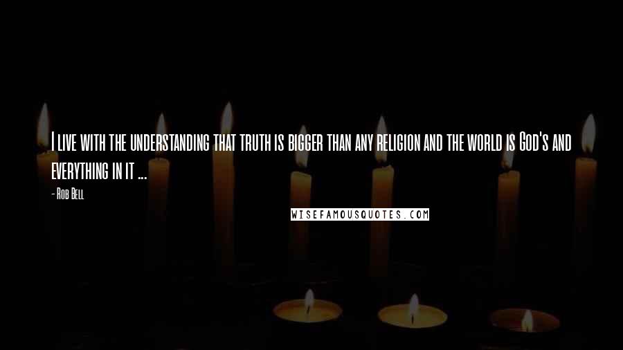 Rob Bell Quotes: I live with the understanding that truth is bigger than any religion and the world is God's and everything in it ...