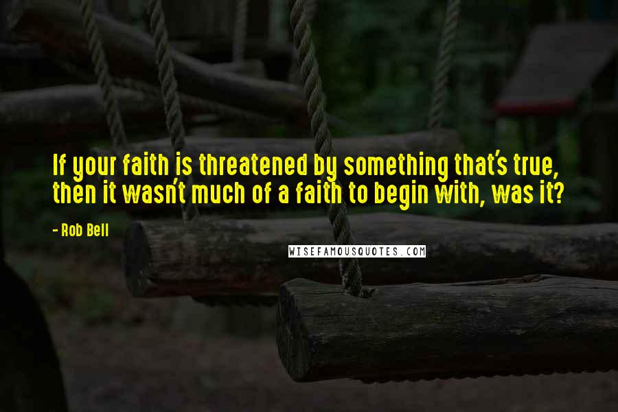 Rob Bell Quotes: If your faith is threatened by something that's true, then it wasn't much of a faith to begin with, was it?