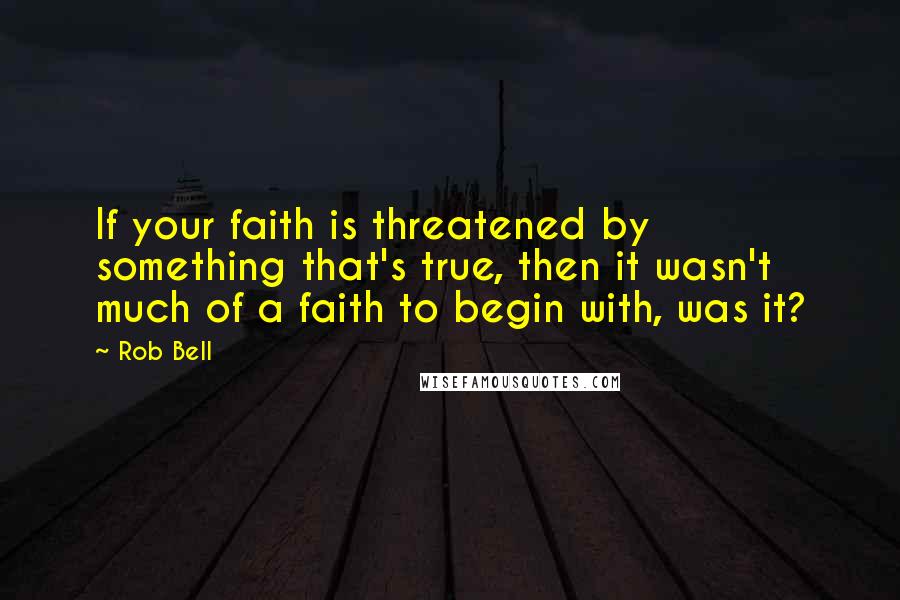 Rob Bell Quotes: If your faith is threatened by something that's true, then it wasn't much of a faith to begin with, was it?