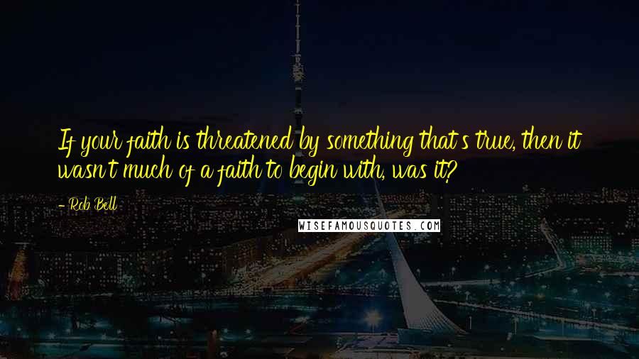 Rob Bell Quotes: If your faith is threatened by something that's true, then it wasn't much of a faith to begin with, was it?