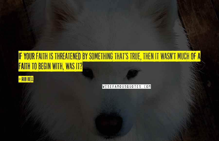 Rob Bell Quotes: If your faith is threatened by something that's true, then it wasn't much of a faith to begin with, was it?