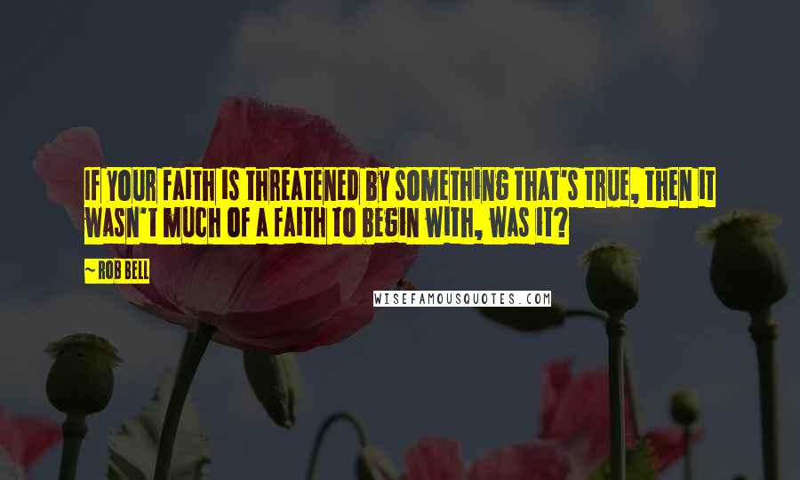 Rob Bell Quotes: If your faith is threatened by something that's true, then it wasn't much of a faith to begin with, was it?