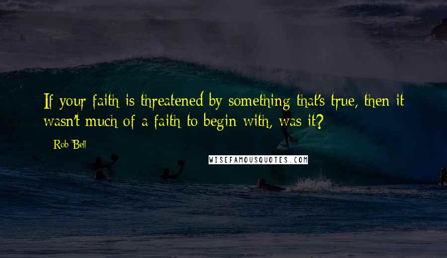 Rob Bell Quotes: If your faith is threatened by something that's true, then it wasn't much of a faith to begin with, was it?