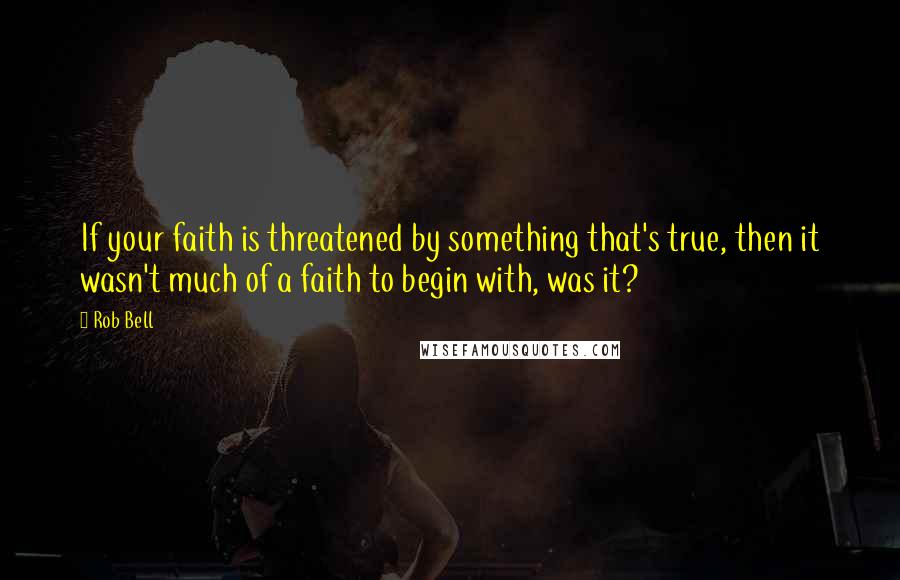 Rob Bell Quotes: If your faith is threatened by something that's true, then it wasn't much of a faith to begin with, was it?