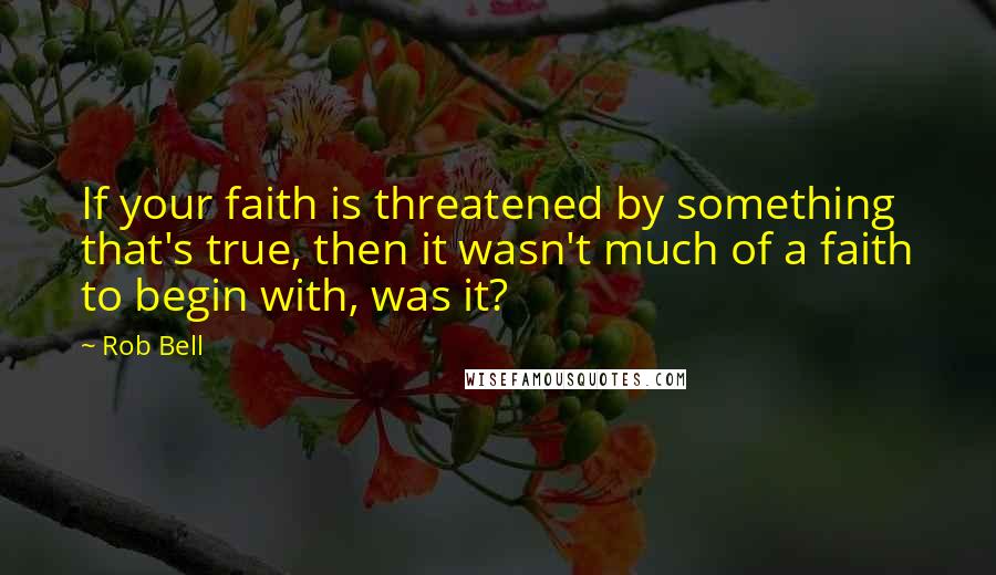 Rob Bell Quotes: If your faith is threatened by something that's true, then it wasn't much of a faith to begin with, was it?