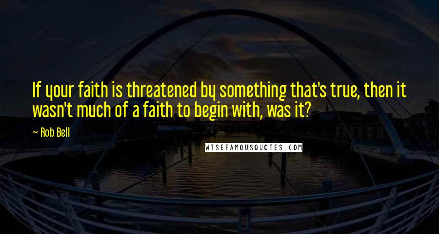 Rob Bell Quotes: If your faith is threatened by something that's true, then it wasn't much of a faith to begin with, was it?