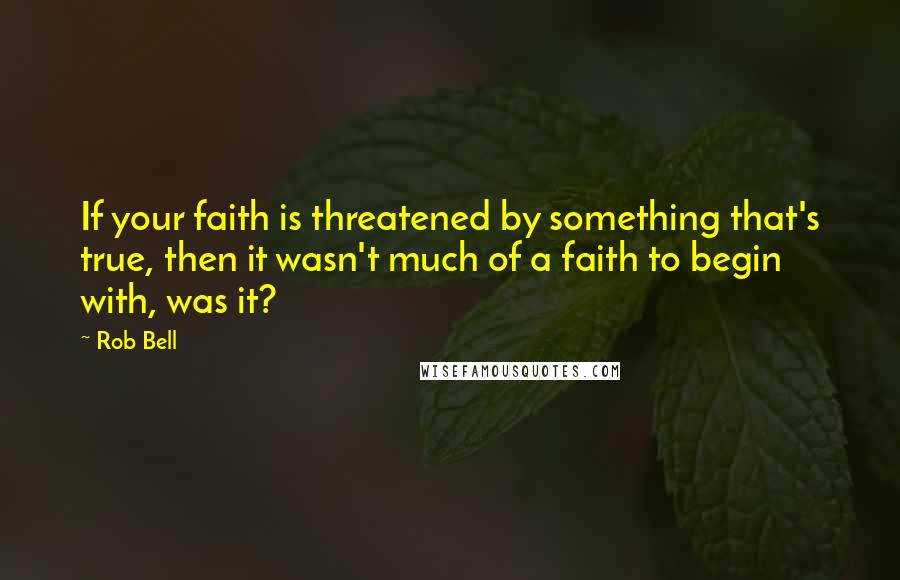 Rob Bell Quotes: If your faith is threatened by something that's true, then it wasn't much of a faith to begin with, was it?