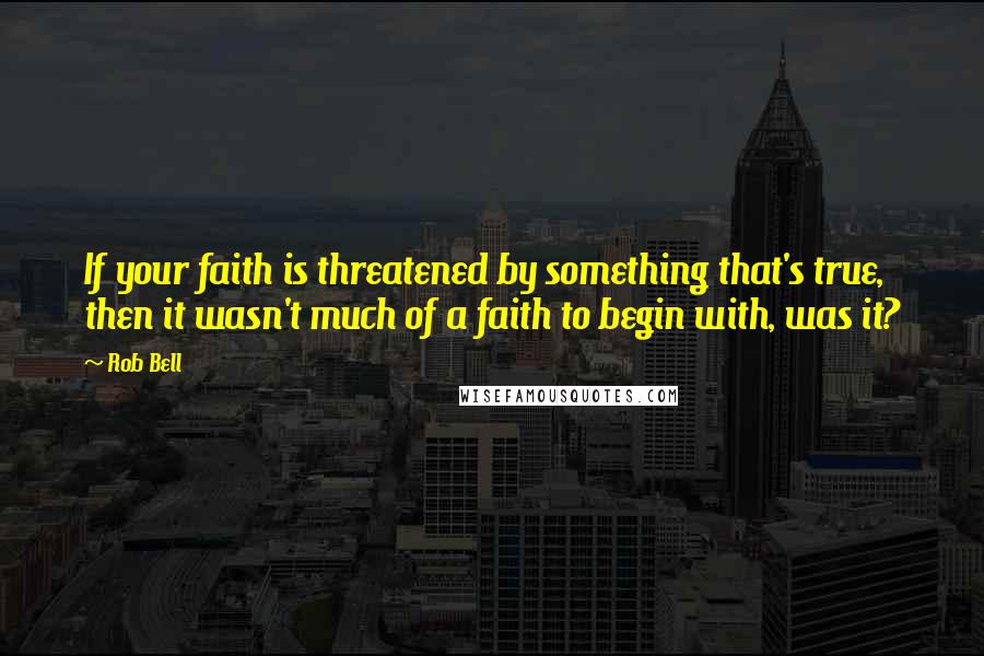 Rob Bell Quotes: If your faith is threatened by something that's true, then it wasn't much of a faith to begin with, was it?