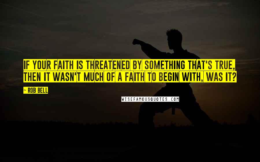 Rob Bell Quotes: If your faith is threatened by something that's true, then it wasn't much of a faith to begin with, was it?