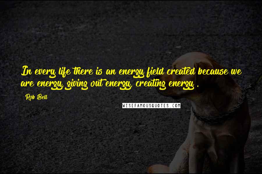 Rob Bell Quotes: In every life there is an energy field created because we are energy, giving out energy, creating energy .