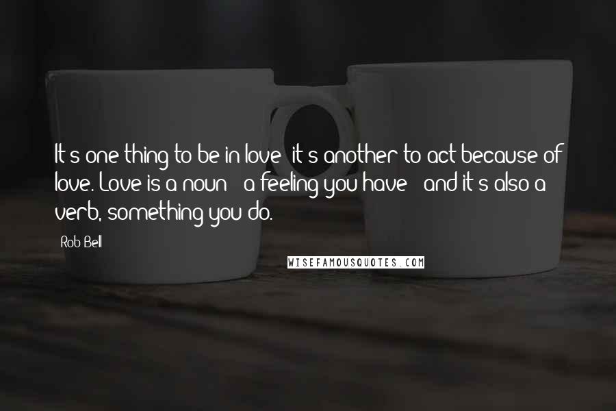 Rob Bell Quotes: It's one thing to be in love; it's another to act because of love. Love is a noun - a feeling you have - and it's also a verb, something you do.