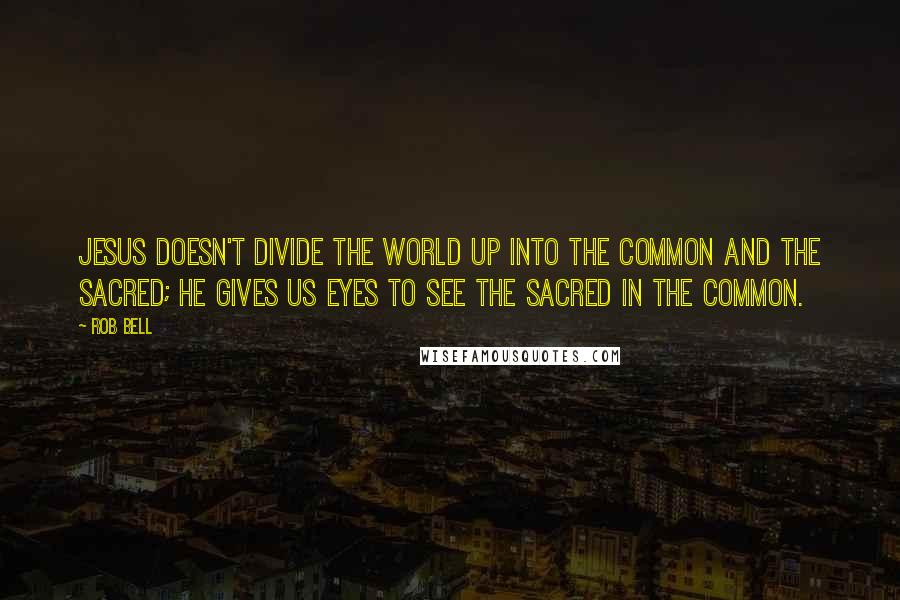 Rob Bell Quotes: Jesus doesn't divide the world up into the common and the sacred; he gives us eyes to see the sacred in the common.