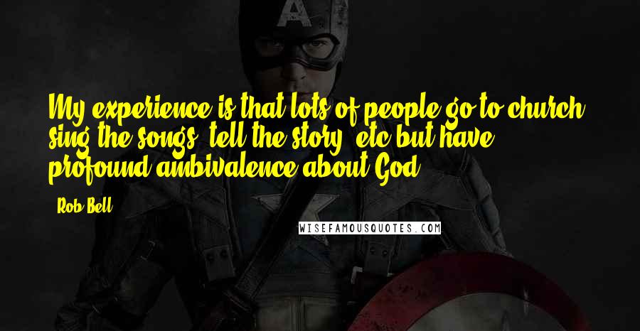 Rob Bell Quotes: My experience is that lots of people go to church, sing the songs, tell the story, etc but have profound ambivalence about God.