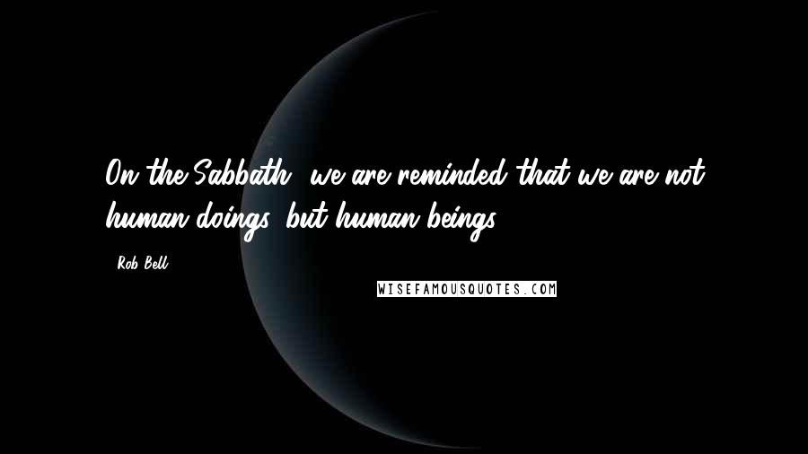 Rob Bell Quotes: On the Sabbath- we are reminded that we are not human doings, but human beings.
