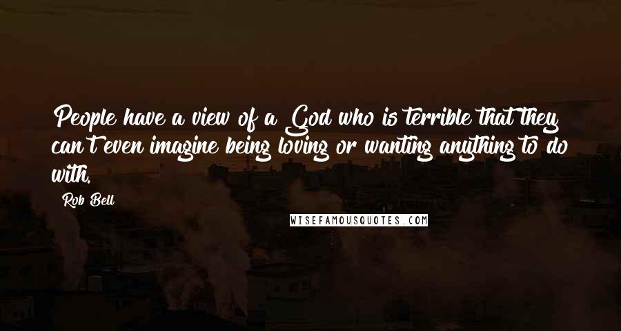 Rob Bell Quotes: People have a view of a God who is terrible that they can't even imagine being loving or wanting anything to do with.