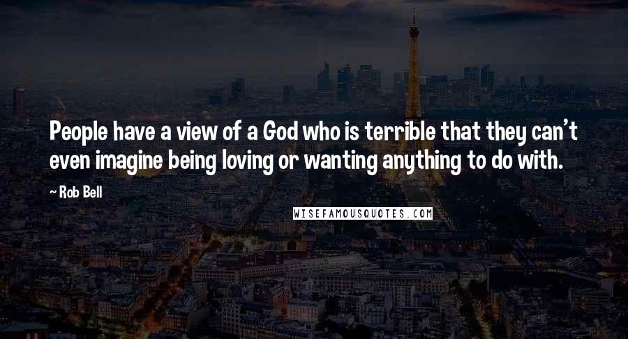 Rob Bell Quotes: People have a view of a God who is terrible that they can't even imagine being loving or wanting anything to do with.