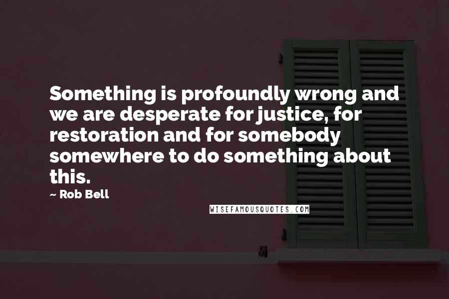 Rob Bell Quotes: Something is profoundly wrong and we are desperate for justice, for restoration and for somebody somewhere to do something about this.