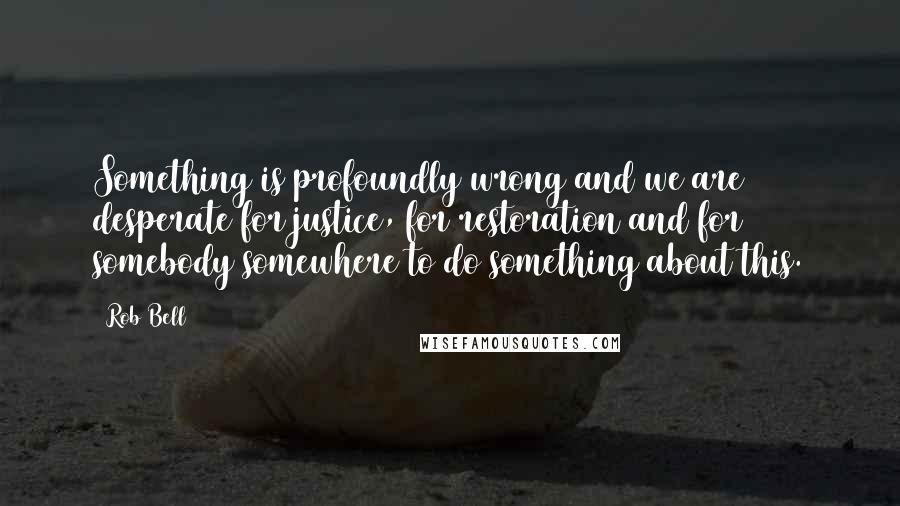 Rob Bell Quotes: Something is profoundly wrong and we are desperate for justice, for restoration and for somebody somewhere to do something about this.