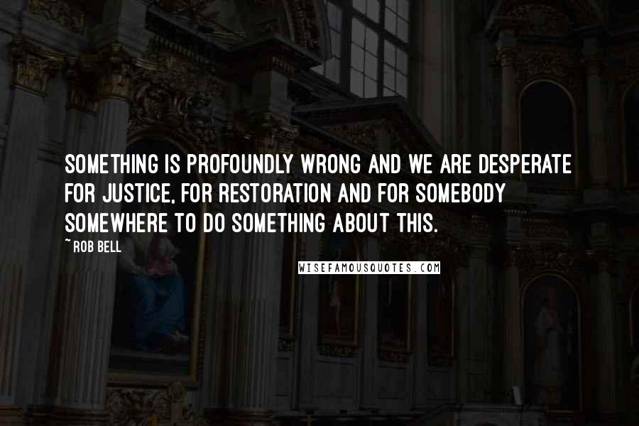 Rob Bell Quotes: Something is profoundly wrong and we are desperate for justice, for restoration and for somebody somewhere to do something about this.