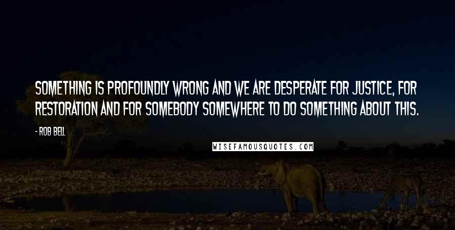 Rob Bell Quotes: Something is profoundly wrong and we are desperate for justice, for restoration and for somebody somewhere to do something about this.